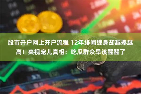 股市开户网上开户流程 12年绯闻缠身却越捧越高！央视宠儿真相：吃瓜群众早该醒醒了