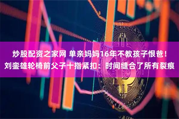 炒股配资之家网 单亲妈妈16年不教孩子恨爸！刘銮雄轮椅前父子十指紧扣：时间缝合了所有裂痕