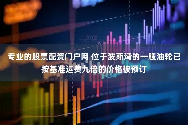 专业的股票配资门户网 位于波斯湾的一艘油轮已按基准运费九倍的价格被预订