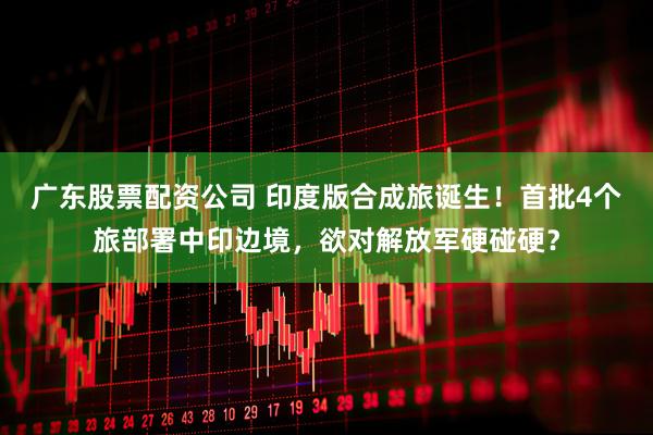 广东股票配资公司 印度版合成旅诞生！首批4个旅部署中印边境，欲对解放军硬碰硬？