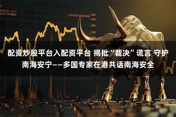 配资炒股平台入配资平台 揭批“裁决”谎言 守护南海安宁——多国专家在港共话南海安全