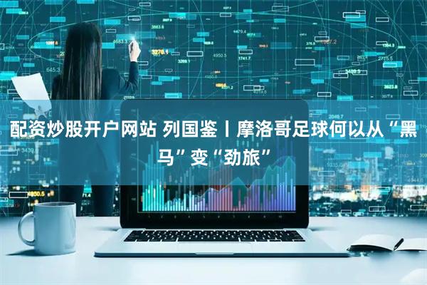 配资炒股开户网站 列国鉴丨摩洛哥足球何以从“黑马”变“劲旅”