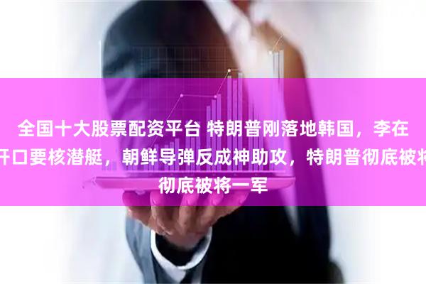 全国十大股票配资平台 特朗普刚落地韩国，李在明就开口要核潜艇，朝鲜导弹反成神助攻，特朗普彻底被将一军