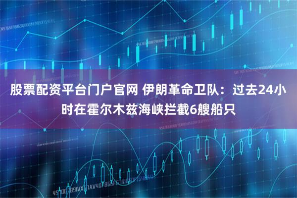股票配资平台门户官网 伊朗革命卫队：过去24小时在霍尔木兹海峡拦截6艘船只