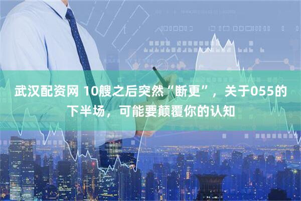 武汉配资网 10艘之后突然“断更”，关于055的下半场，可能要颠覆你的认知