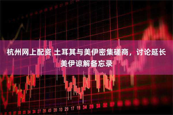 杭州网上配资 土耳其与美伊密集磋商，讨论延长美伊谅解备忘录