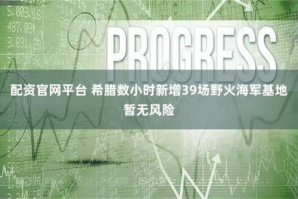 配资官网平台 希腊数小时新增39场野火　海军基地暂无风险
