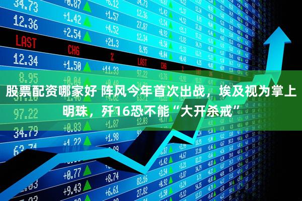 股票配资哪家好 阵风今年首次出战，埃及视为掌上明珠，歼16恐不能“大开杀戒”
