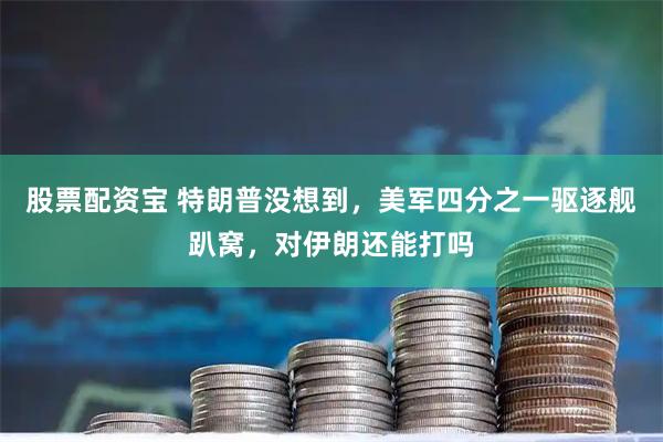 股票配资宝 特朗普没想到，美军四分之一驱逐舰趴窝，对伊朗还能打吗