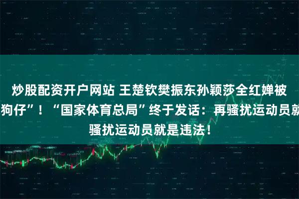 炒股配资开户网站 王楚钦樊振东孙颖莎全红婵被逼成“躲狗仔”！“国家体育总局”终于发话：再骚扰运动员就是违法！