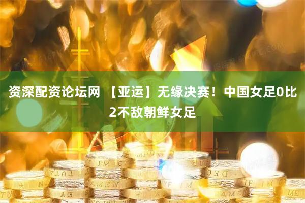 资深配资论坛网 【亚运】无缘决赛！中国女足0比2不敌朝鲜女足